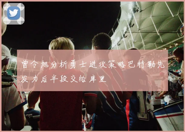 曾令旭分析勇士进攻策略巴特勒先发力后半段交给库里