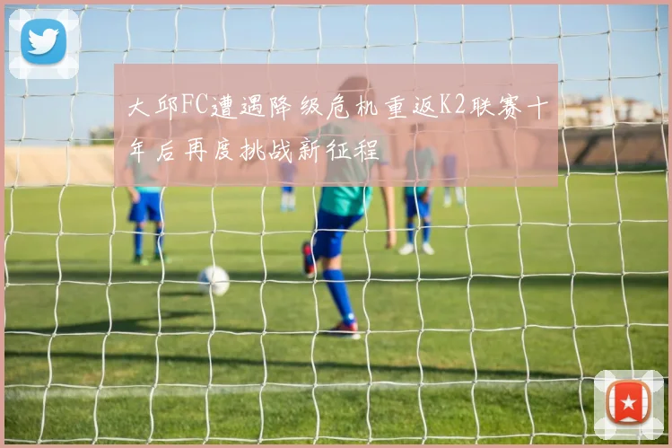 大邱FC遭遇降级危机重返K2联赛十年后再度挑战新征程