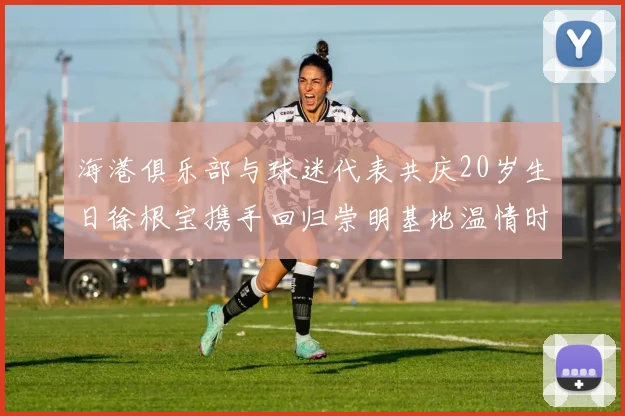 海港俱乐部与球迷代表共庆20岁生日徐根宝携手回归崇明基地温情时刻