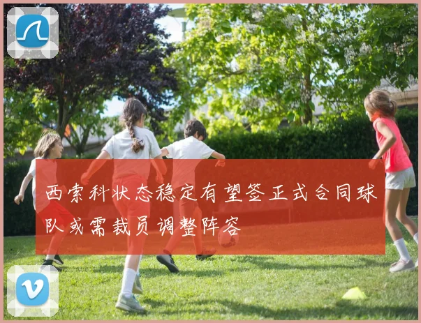 西索科状态稳定有望签正式合同球队或需裁员调整阵容