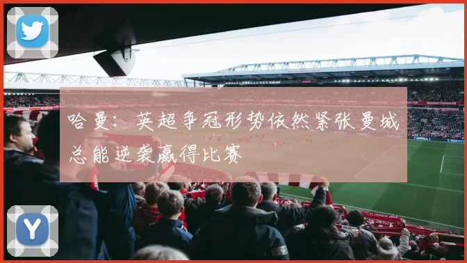 哈曼：英超争冠形势依然紧张曼城总能逆袭赢得比赛
