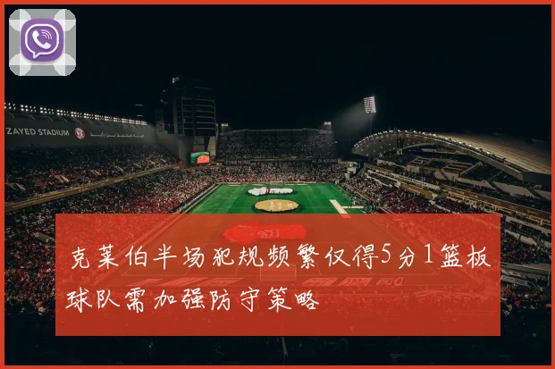 克莱伯半场犯规频繁仅得5分1篮板球队需加强防守策略