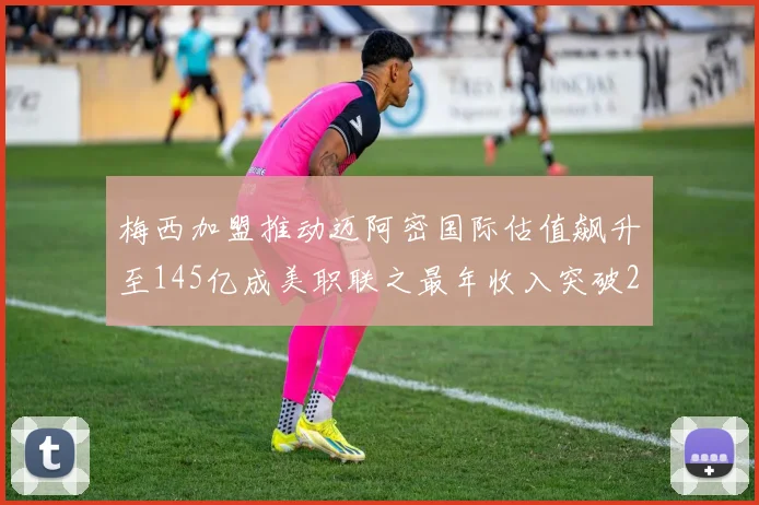 梅西加盟推动迈阿密国际估值飙升至145亿成美职联之最年收入突破2亿美元