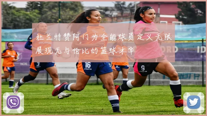 杜兰特赞阿门为全能球员定义无限展现无与伦比的篮球才华