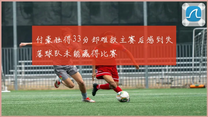 付豪独得33分却难救主赛后感到失落球队未能赢得比赛