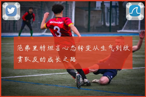 范弗里特坦言心态转变从生气到欣赏队友的成长之路