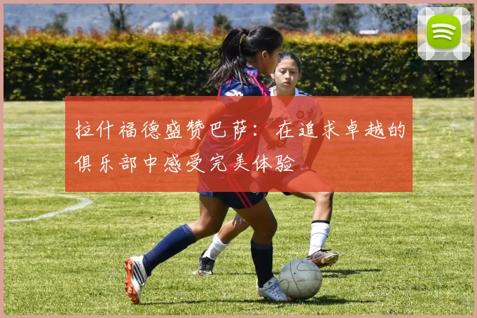 拉什福德盛赞巴萨：在追求卓越的俱乐部中感受完美体验