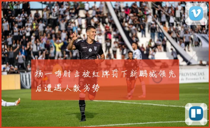 杨一鸣肘击被红牌罚下新鹏城领先后遭遇人数劣势