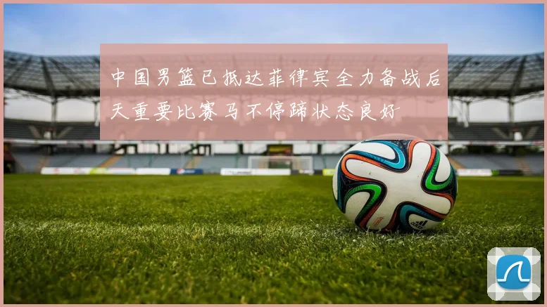 中国男篮已抵达菲律宾全力备战后天重要比赛马不停蹄状态良好