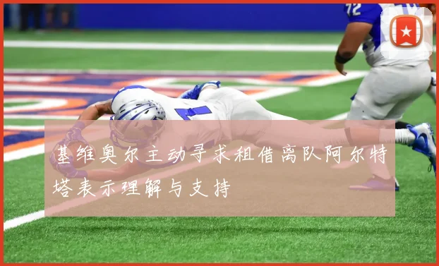 基维奥尔主动寻求租借离队阿尔特塔表示理解与支持