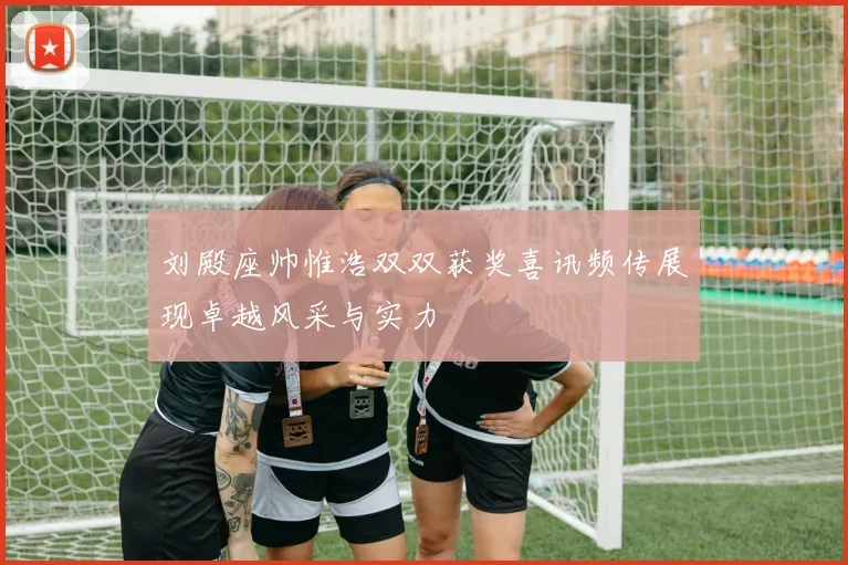 刘殿座帅惟浩双双获奖喜讯频传展现卓越风采与实力