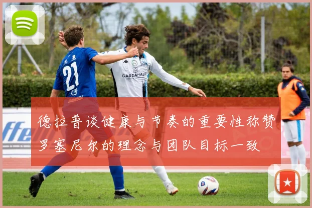 德拉普谈健康与节奏的重要性称赞罗塞尼尔的理念与团队目标一致