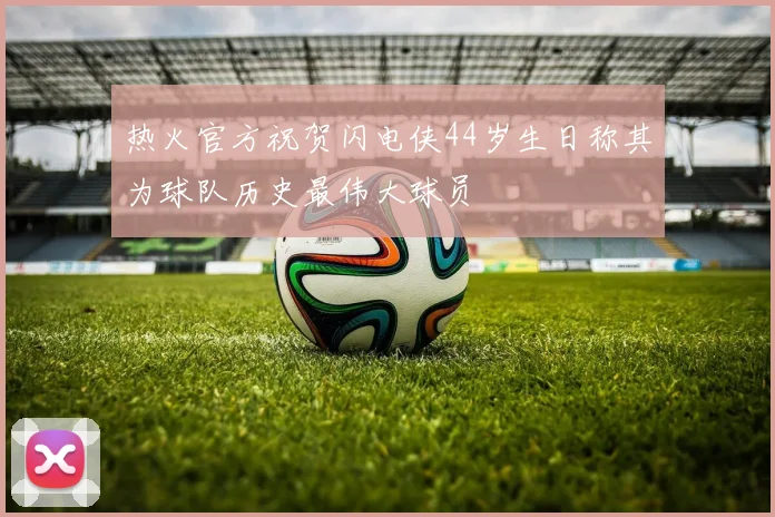 热火官方祝贺闪电侠44岁生日称其为球队历史最伟大球员