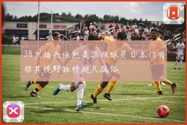 38岁梅西依然是顶级球员日本门将称其视野独特超凡脱俗