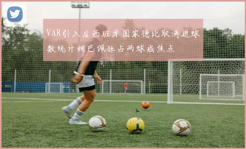 VAR引入后西班牙国家德比取消进球数统计姆巴佩独占两球成焦点