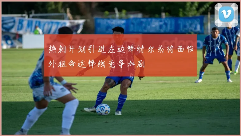 热刺计划引进左边锋特尔或将面临外租命运锋线竞争加剧