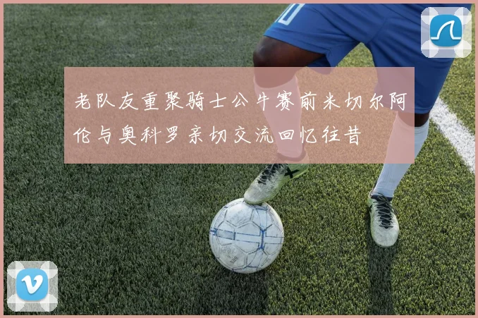 老队友重聚骑士公牛赛前米切尔阿伦与奥科罗亲切交流回忆往昔