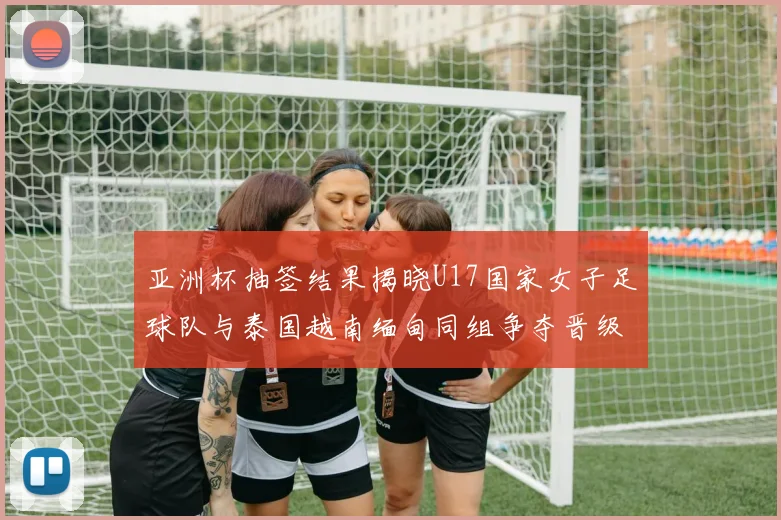 亚洲杯抽签结果揭晓U17国家女子足球队与泰国越南缅甸同组争夺晋级资格