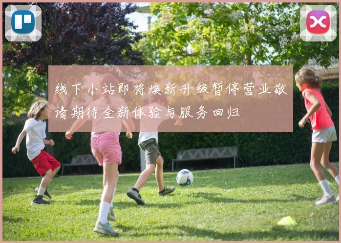 线下小站即将焕新升级暂停营业敬请期待全新体验与服务回归