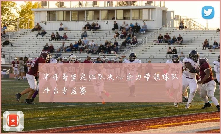 字母哥坚定归队决心全力带领球队冲击季后赛