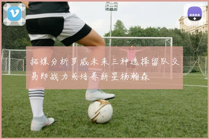 拓媒分析罗威未来三种选择留队交易即战力或培养新星杨瀚森