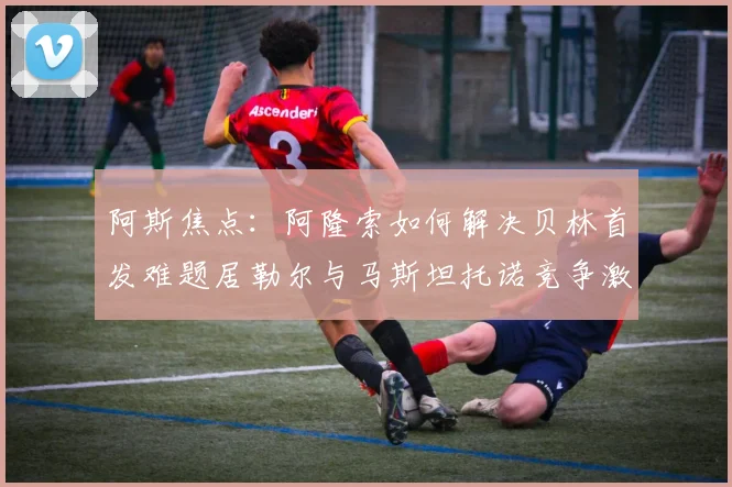 阿斯焦点：阿隆索如何解决贝林首发难题居勒尔与马斯坦托诺竞争激烈