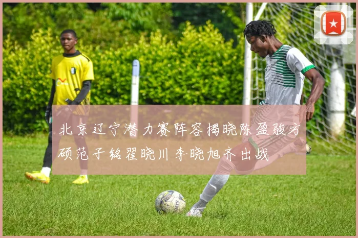 北京辽宁潜力赛阵容揭晓陈盈骏方硕范子铭翟晓川李晓旭齐出战