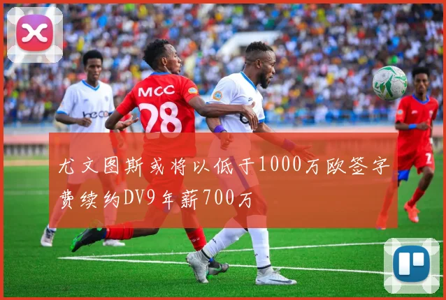 尤文图斯或将以低于1000万欧签字费续约DV9年薪700万