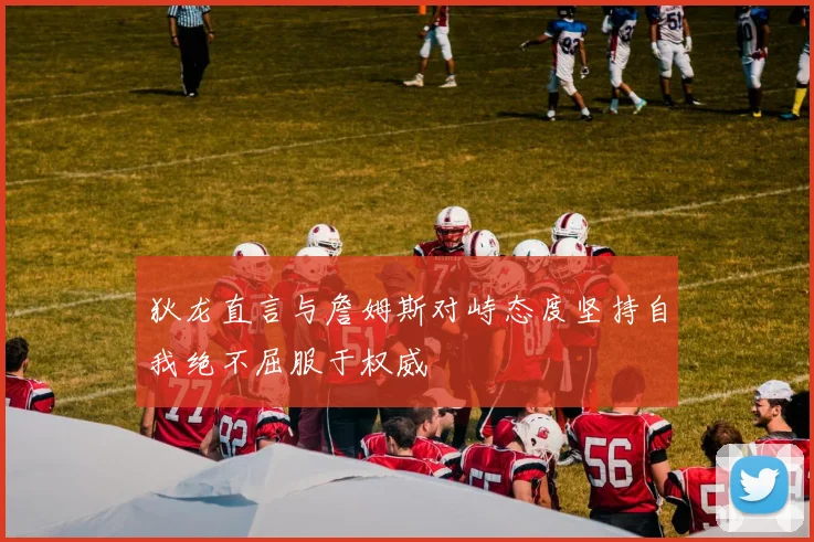 狄龙直言与詹姆斯对峙态度坚持自我绝不屈服于权威