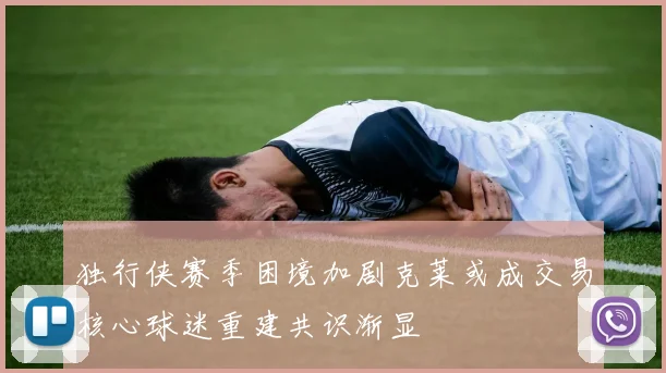 独行侠赛季困境加剧克莱或成交易核心球迷重建共识渐显