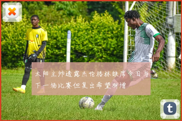 太阳主帅透露杰伦格林缺席今日与下一场比赛但复出希望渐增
