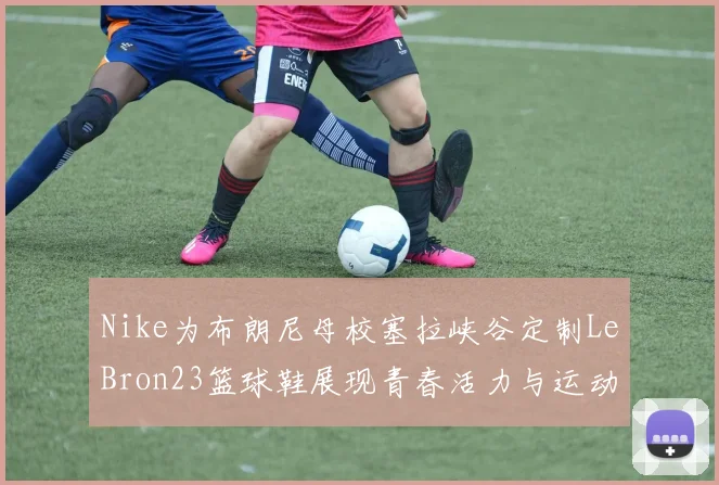 Nike为布朗尼母校塞拉峡谷定制LeBron23篮球鞋展现青春活力与运动精神