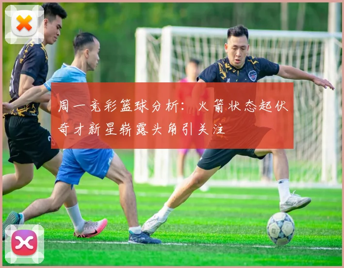 周一竞彩篮球分析：火箭状态起伏奇才新星崭露头角引关注