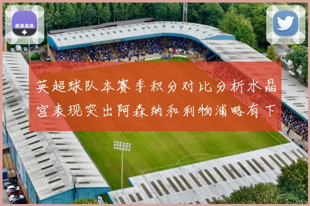 英超球队本赛季积分对比分析水晶宫表现突出阿森纳和利物浦略有下滑