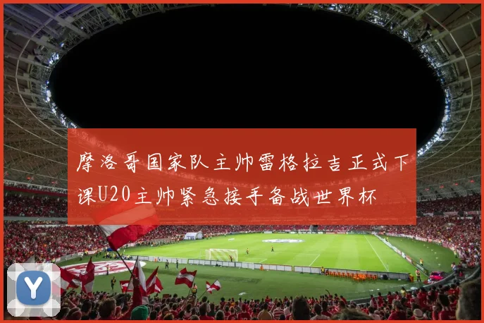 摩洛哥国家队主帅雷格拉吉正式下课U20主帅紧急接手备战世界杯