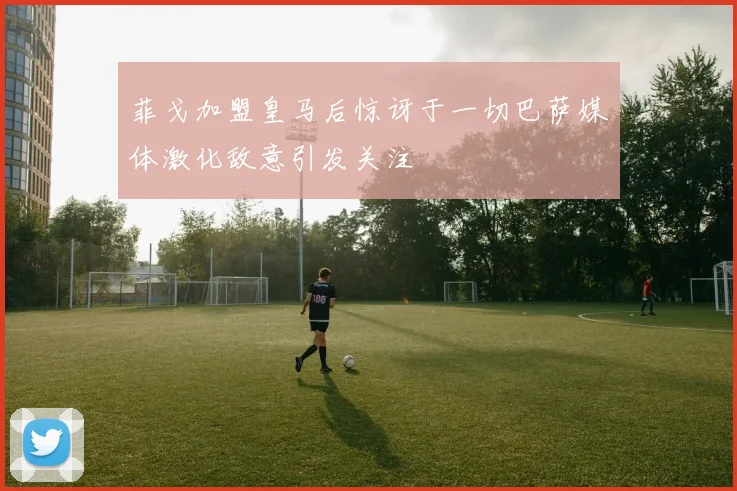 菲戈加盟皇马后惊讶于一切巴萨媒体激化敌意引发关注