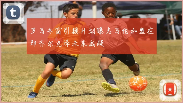 罗马冬窗引援计划曝光马伦加盟在即齐尔克泽未来成疑