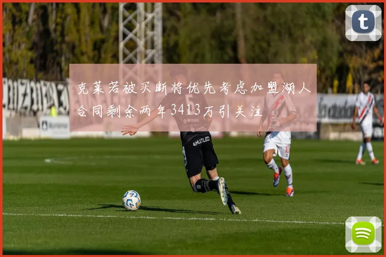 克莱若被买断将优先考虑加盟湖人合同剩余两年3413万引关注