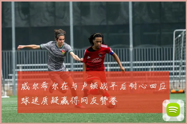 威尔希尔在与卢顿战平后耐心回应球迷质疑赢得网友赞誉