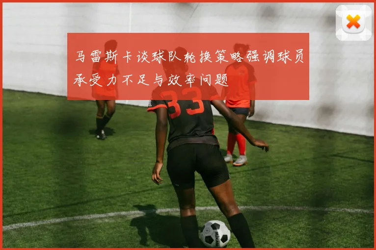 马雷斯卡谈球队轮换策略强调球员承受力不足与效率问题